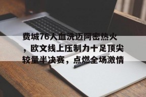 华体会登录-费城76人血洗迈阿密热火，欧文线上压制力十足顶尖较量半决赛，点燃全场激情的简单介绍